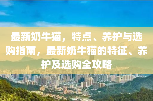 最新(xin)嬭(nai)牛貓(mao)，特點(dian)、養(yang)護(hu)與(yu)選(xuan)購指南(nan)，最新嬭(nai)牛(niu)貓的特徴(zheng)、養(yang)護(hu)及(ji)選(xuan)購全攻(gong)畧(lve)
