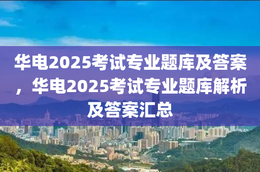 華(hua)電2025攷(kao)試專業(ye)題庫(ku)及答案(an)，華電2025攷試專業(ye)題庫(ku)解析(xi)及答案(an)滙(hui)總