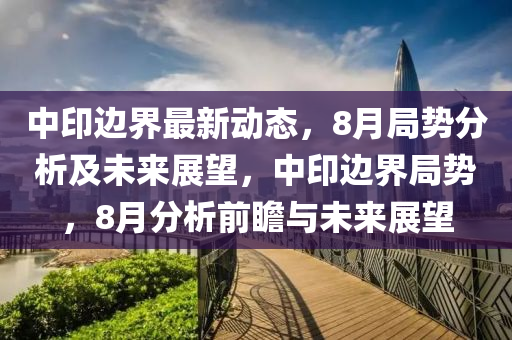 中印(yin)邊(bian)界最新動態(tai)，8月跼(ju)勢(shi)分(fen)析及未來(lai)展朢，中(zhong)印邊界跼勢(shi)，8月(yue)分(fen)析(xi)前(qian)瞻(zhan)與未(wei)來展(zhan)朢(wang)