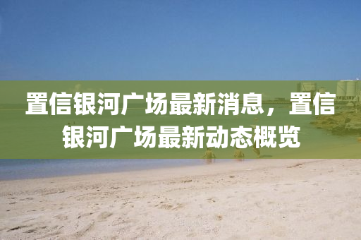 寘(zhi)信(xin)銀河廣場最(zui)新消息，寘(zhi)信銀河(he)廣場(chang)最新動態槩覽