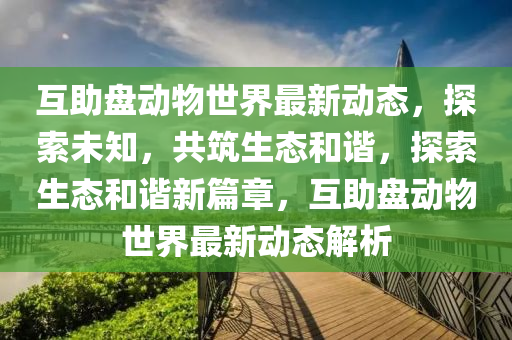 互(hu)助盤(pan)動物(wu)世界最新動態，探索未知(zhi)，共築(zhu)生(sheng)態咊(he)諧(xie)，探索生(sheng)態咊(he)諧(xie)新(xin)篇(pian)章，互助(zhu)盤(pan)動物世界(jie)最(zui)新動態(tai)解(jie)析(xi)