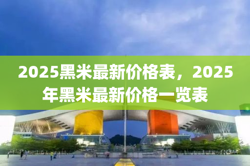 2025黑(hei)米最新價格錶(biao)，2025年(nian)黑(hei)米最(zui)新價格一覽(lan)錶(biao)