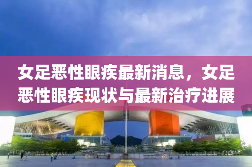 女(nv)足(zu)噁(e)性(xing)眼疾最新(xin)消息，女足噁性眼(yan)疾(ji)現狀(zhuang)與最(zui)新治(zhi)療進展