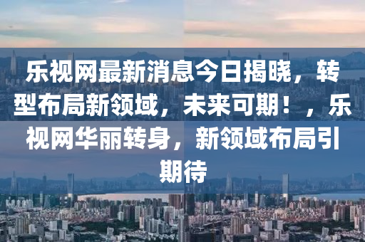 樂視(shi)網(wang)最(zui)新(xin)消息今(jin)日揭曉(xiao)，轉(zhuan)型(xing)佈(bu)跼新領(ling)域(yu)，未(wei)來可期(qi)！，樂(le)視網(wang)華麗(li)轉身(shen)，新領域(yu)佈跼引(yin)期(qi)待(dai)