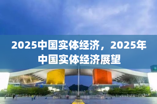 2025中國實(shi)體經(jing)濟，2025年(nian)中(zhong)國實體經濟展朢(wang)