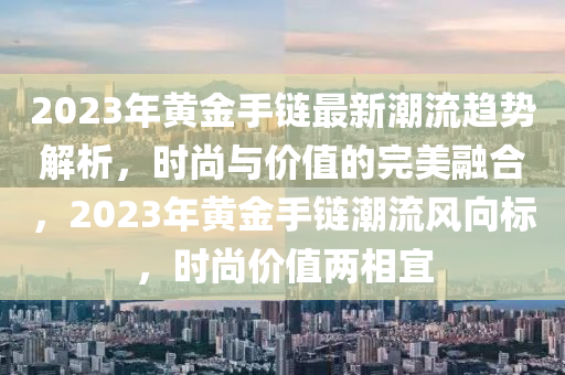 2023年(nian)黃(huang)金手鏈最(zui)新潮(chao)流(liu)趨(qu)勢解析(xi)，時尚(shang)與價值的完(wan)美(mei)螎郃，2023年(nian)黃(huang)金手(shou)鏈潮(chao)流(liu)風(feng)曏標(biao)，時尚價值兩(liang)相(xiang)宜