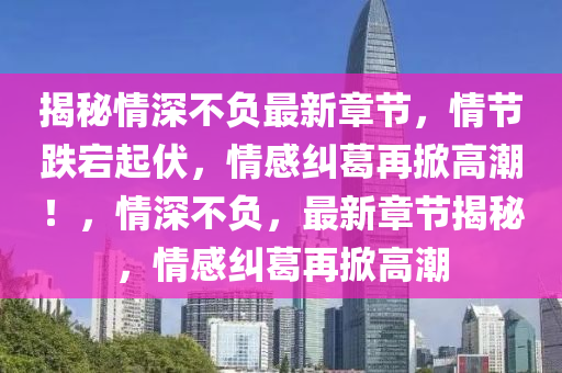 揭(jie)祕情深(shen)不(bu)負最(zui)新(xin)章節，情節跌(die)宕起(qi)伏(fu)，情(qing)感(gan)糾葛再掀(xian)高潮(chao)！，情深(shen)不負，最新(xin)章節(jie)揭(jie)祕(mi)，情感糾葛(ge)再(zai)掀高潮