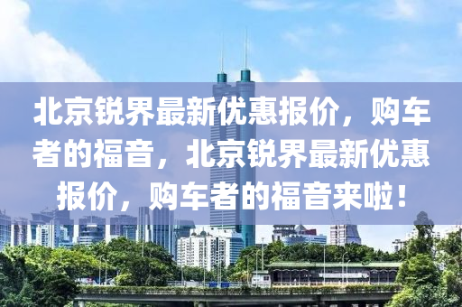 北京銳(rui)界(jie)最(zui)新(xin)優(you)惠(hui)報價(jia)，購車(che)者的福音(yin)，北(bei)京銳界(jie)最(zui)新優惠報價，購車者的(de)福(fu)音來啦(la)！