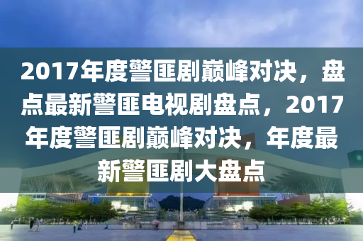 2017年(nian)度(du)警匪(fei)劇巔(dian)峯(feng)對決(jue)，盤(pan)點最新(xin)警(jing)匪(fei)電視劇(ju)盤(pan)點，2017年(nian)度警(jing)匪(fei)劇巔峯(feng)對決，年(nian)度(du)最新(xin)警匪(fei)劇(ju)大(da)盤(pan)點(dian)
