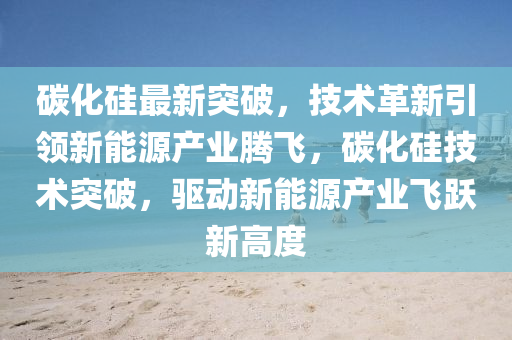 碳化(hua)硅最(zui)新(xin)突破，技術(shu)革(ge)新(xin)引領新能(neng)源産(chan)業騰飛，碳化(hua)硅技(ji)術突破，驅(qu)動(dong)新能(neng)源産(chan)業飛躍(yue)新(xin)高(gao)度