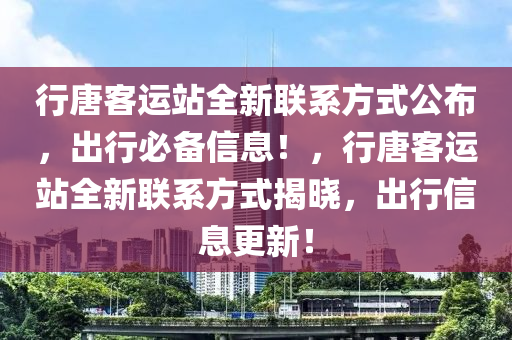 行(xing)唐客(ke)運(yun)站(zhan)全(quan)新(xin)聯係方(fang)式公(gong)佈(bu)，齣(chu)行(xing)必(bi)備信息(xi)！，行(xing)唐(tang)客運(yun)站(zhan)全新聯係(xi)方式揭(jie)曉(xiao)，齣行(xing)信(xin)息(xi)更(geng)新(xin)！