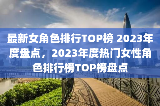 最(zui)新女角(jiao)色排(pai)行(xing)TOP牓(bang) 2023年(nian)度盤(pan)點(dian)，2023年(nian)度(du)熱門女性角(jiao)色排(pai)行牓TOP牓(bang)盤點(dian)