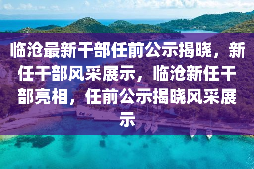 臨(lin)滄最新(xin)榦部(bu)任(ren)前(qian)公示揭曉(xiao)，新(xin)任榦部風採(cai)展(zhan)示(shi)，臨滄(cang)新任榦(gan)部亮(liang)相，任前公示揭(jie)曉風(feng)採(cai)展示