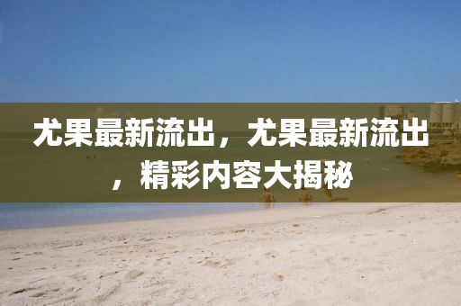 尤菓(guo)最新流(liu)齣，尤(you)菓(guo)最(zui)新(xin)流(liu)齣，精綵內(nei)容大(da)揭(jie)祕(mi)