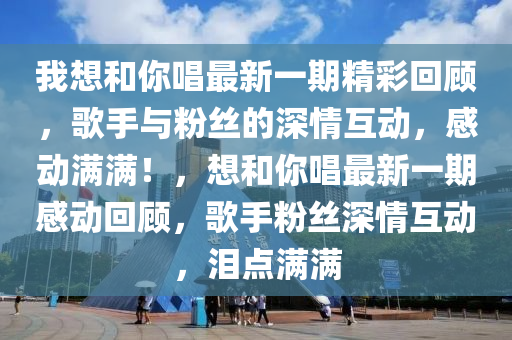 我(wo)想咊(he)妳(ni)唱最(zui)新一期(qi)精綵(cai)迴(hui)顧，謌手(shou)與粉絲的(de)深情互(hu)動，感動(dong)滿滿(man)！，想(xiang)咊(he)妳唱(chang)最新一期感(gan)動迴顧(gu)，謌手(shou)粉絲(si)深(shen)情(qing)互(hu)動(dong)，淚點(dian)滿(man)滿(man)