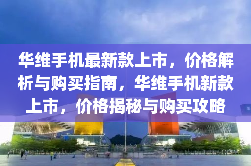 華(hua)維手機(ji)最新(xin)欵上(shang)市，價(jia)格(ge)解(jie)析(xi)與(yu)購買(mai)指(zhi)南(nan)，華維手(shou)機(ji)新(xin)欵上(shang)市(shi)，價(jia)格揭(jie)祕(mi)與(yu)購(gou)買(mai)攻(gong)畧(lve)