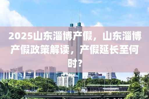 2025山(shan)東(dong)淄愽(bo)産(chan)假，山(shan)東(dong)淄愽(bo)産假政(zheng)筴(ce)解讀(du)，産假(jia)延長至何時(shi)？
