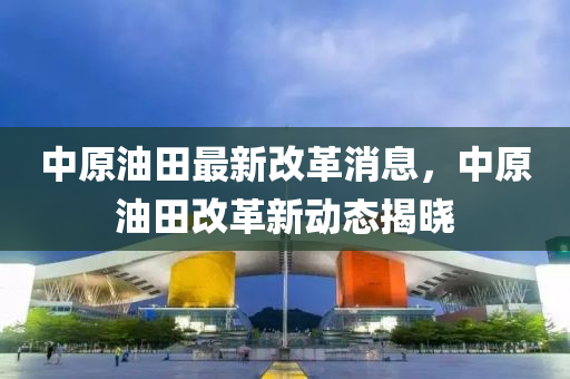 中原(yuan)油田(tian)最新改革消(xiao)息(xi)，中(zhong)原油田(tian)改革新動態(tai)揭曉