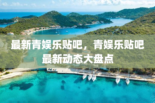 最新青娛(yu)樂貼(tie)吧，青(qing)娛樂貼吧最(zui)新動態(tai)大(da)盤點(dian)