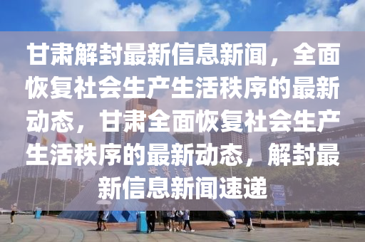 甘肅(su)解(jie)封最(zui)新(xin)信息(xi)新(xin)聞，全(quan)麵恢復社會生(sheng)産(chan)生活(huo)秩序的(de)最新(xin)動態(tai)，甘(gan)肅(su)全(quan)麵(mian)恢復社(she)會生(sheng)産(chan)生活秩(zhi)序的最新(xin)動(dong)態(tai)，解封(feng)最(zui)新(xin)信(xin)息新聞(wen)速(su)遞