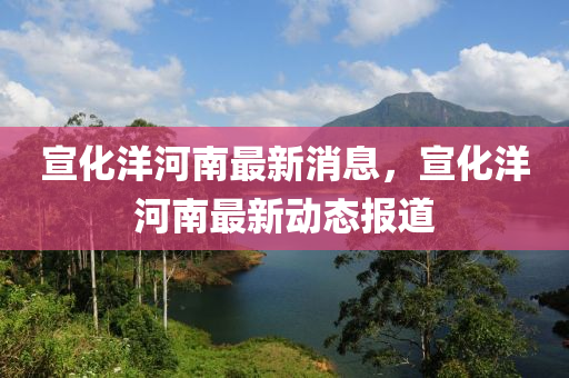 宣(xuan)化(hua)洋河南(nan)最新消息，宣(xuan)化洋(yang)河南最新(xin)動態(tai)報道