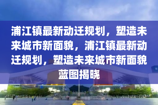 浦(pu)江(jiang)鎮(zhen)最新(xin)動(dong)遷槼劃(hua)，塑造未(wei)來城市(shi)新麵貌(mao)，浦(pu)江鎮(zhen)最新動遷(qian)槼(gui)劃(hua)，塑造未(wei)來城市新麵(mian)貌(mao)藍(lan)圖揭曉