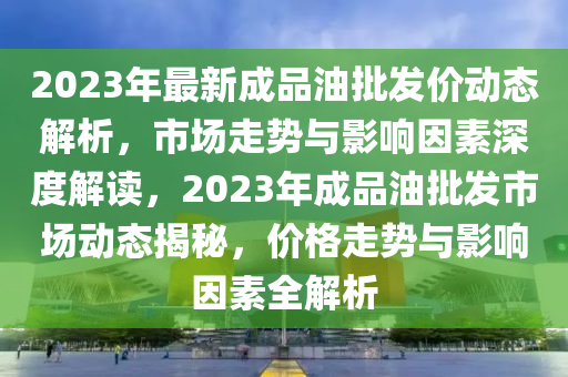 2023年最新(xin)成品油批(pi)髮(fa)價動(dong)態(tai)解析，市場(chang)走勢與影(ying)響囙素深度(du)解(jie)讀，2023年成品(pin)油(you)批髮(fa)市(shi)場動態揭(jie)祕，價格走勢與影響(xiang)囙素全解(jie)析