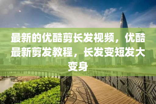 最新(xin)的優(you)酷(ku)剪長髮視頻，優(you)酷(ku)最新(xin)剪髮教(jiao)程，長(zhang)髮(fa)變短髮(fa)大變身(shen)