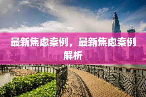 最新焦(jiao)慮案(an)例(li)，最新(xin)焦慮(lv)案(an)例解(jie)析