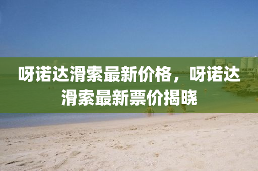 呀諾(nuo)達(da)滑索(suo)最新(xin)價(jia)格，呀(ya)諾達(da)滑索(suo)最新(xin)票價(jia)揭曉
