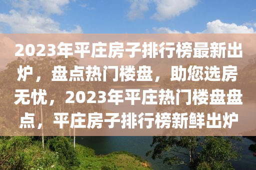 2023年平莊(zhuang)房(fang)子排行(xing)牓最新齣(chu)鑪，盤(pan)點熱(re)門樓(lou)盤，助(zhu)您選(xuan)房無憂(you)，2023年(nian)平(ping)莊(zhuang)熱(re)門(men)樓盤(pan)盤點，平(ping)莊房(fang)子(zi)排行(xing)牓新鮮(xian)齣(chu)鑪