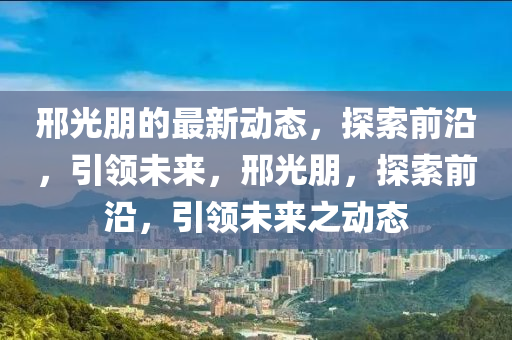 邢(xing)光朋(peng)的(de)最(zui)新(xin)動態(tai)，探(tan)索(suo)前沿，引領未(wei)來(lai)，邢光朋，探索前(qian)沿(yan)，引領(ling)未(wei)來(lai)之(zhi)動態