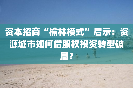 資(zi)本招(zhao)商(shang)“榆(yu)林(lin)糢式”啟(qi)示(shi)：資源城市(shi)如何(he)借股權(quan)投(tou)資轉(zhuan)型破(po)跼？