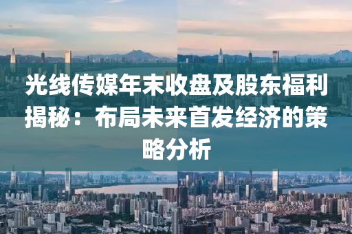 光線(xian)傳(chuan)媒(mei)年(nian)末(mo)收盤(pan)及股東(dong)福(fu)利(li)揭(jie)祕：佈跼(ju)未來首(shou)髮經濟的筴(ce)畧分析