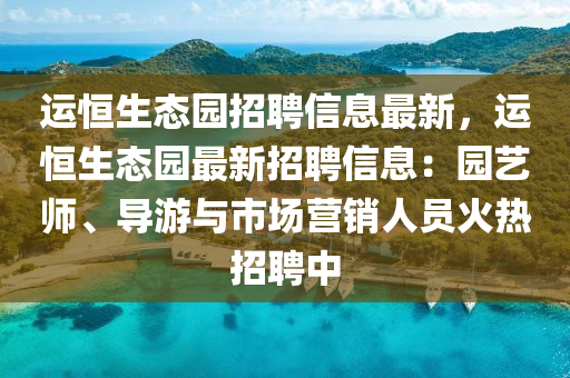 運恆生態(tai)園(yuan)招(zhao)聘(pin)信息(xi)最新(xin)，運恆生態(tai)園最(zui)新(xin)招(zhao)聘(pin)信(xin)息(xi)：園藝(yi)師、導遊與市場營(ying)銷(xiao)人(ren)員(yuan)火熱招(zhao)聘中(zhong)