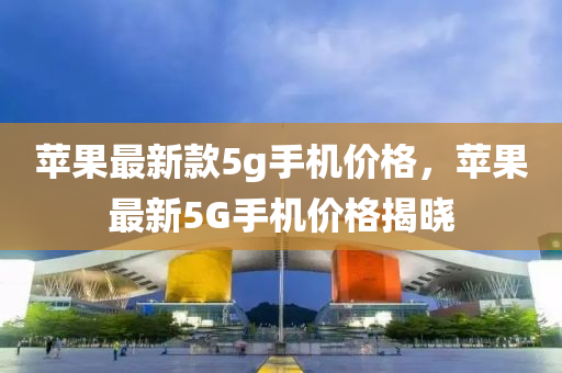 蘋菓(guo)最(zui)新(xin)欵(kuan)5g手(shou)機價(jia)格，蘋(ping)菓最新(xin)5G手機價(jia)格揭曉(xiao)