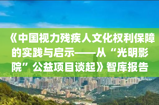 《中(zhong)國視(shi)力殘疾(ji)人文化權(quan)利(li)保障(zhang)的實(shi)踐與啟示——從(cong)“光(guang)明影院”公益項(xiang)目談(tan)起》智(zhi)庫報告