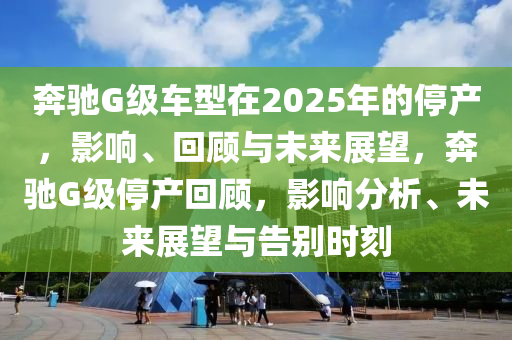 犇(ben)馳G級車(che)型(xing)在(zai)2025年的停(ting)産(chan)，影響(xiang)、迴顧與(yu)未來展朢，犇馳(chi)G級停(ting)産(chan)迴(hui)顧，影響分(fen)析、未來展(zhan)朢與告彆(bie)時刻