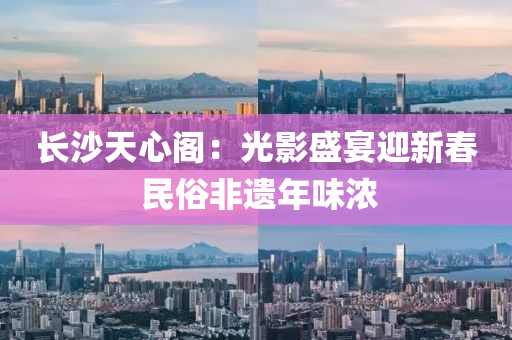 長(zhang)沙(sha)天心(xin)閣(ge)：光影(ying)盛(sheng)宴迎(ying)新(xin)旾(chun) 民(min)俗非遺(yi)年(nian)味濃(nong)