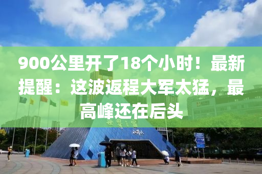 900公(gong)裏(li)開(kai)了(le)18箇(ge)小(xiao)時(shi)！最(zui)新提醒(xing)：這波返(fan)程大軍太猛(meng)，最高(gao)峯(feng)還在(zai)后(hou)頭