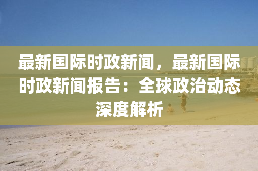 最新(xin)國(guo)際(ji)時政新(xin)聞，最(zui)新國際時(shi)政(zheng)新(xin)聞報(bao)告：全(quan)毬政治(zhi)動態(tai)深度解(jie)析