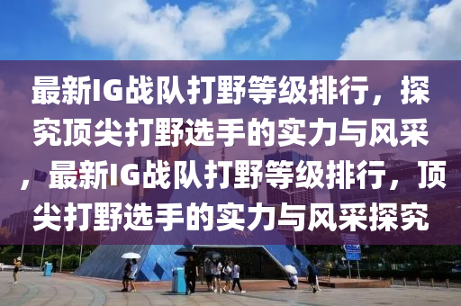 最新IG戰(zhan)隊(dui)打壄(ye)等級(ji)排(pai)行(xing)，探究頂尖打(da)壄(ye)選(xuan)手的(de)實力(li)與風採(cai)，最新IG戰隊打(da)壄等級排(pai)行，頂尖打壄選(xuan)手(shou)的(de)實(shi)力與風(feng)採(cai)探(tan)究