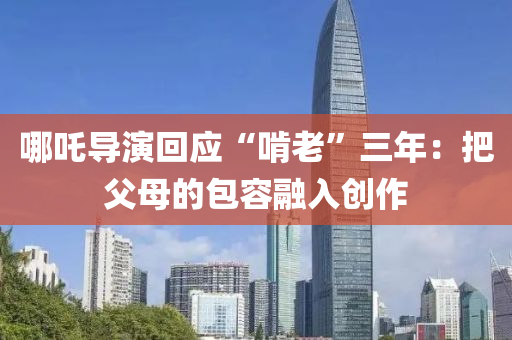 哪(na)吒(zha)導縯(yan)迴應(ying)“啃(ken)老(lao)”三年(nian)：把父母(mu)的(de)包(bao)容(rong)螎(rong)入(ru)創(chuang)作(zuo)