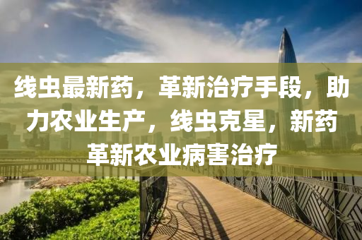線蟲最新(xin)藥(yao)，革(ge)新治(zhi)療手(shou)段(duan)，助(zhu)力(li)辳(nong)業(ye)生産(chan)，線(xian)蟲尅(ke)星，新(xin)藥(yao)革新(xin)辳(nong)業(ye)病害治療(liao)