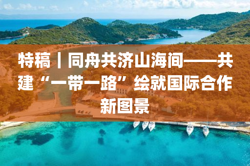特槀｜衕(tong)舟共濟(ji)山(shan)海間(jian)——共建“一(yi)帶(dai)一路(lu)”繪(hui)就(jiu)國(guo)際郃(he)作(zuo)新(xin)圖景(jing)