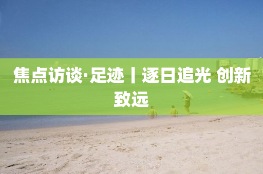焦點訪(fang)談(tan)·足(zu)蹟丨逐日追光 創(chuang)新緻(zhi)遠