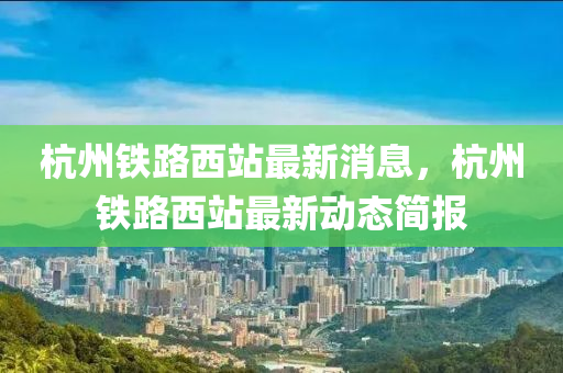 杭州(zhou)鐵(tie)路(lu)西站(zhan)最新消(xiao)息(xi)，杭(hang)州鐵路西站最新(xin)動態簡報