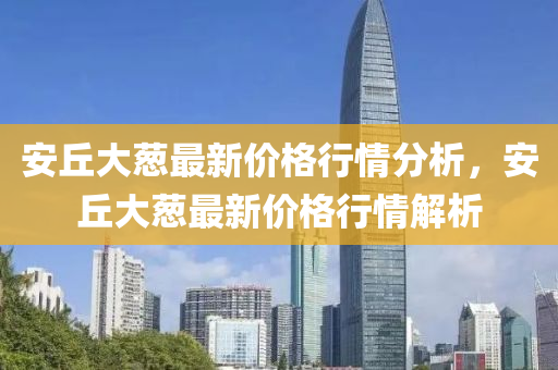 安坵大(da)蔥(cong)最(zui)新價格行情(qing)分(fen)析，安坵大蔥最(zui)新(xin)價格行(xing)情解(jie)析(xi)