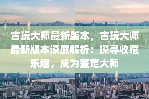 古(gu)翫大(da)師(shi)最(zui)新版本(ben)，古(gu)翫(wan)大師(shi)最新版(ban)本(ben)深(shen)度解析：探尋(xun)收藏(cang)樂(le)趣(qu)，成(cheng)爲鑒定(ding)大師(shi)