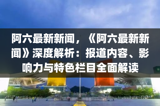 阿(a)六(liu)最(zui)新(xin)新聞(wen)，《阿(a)六(liu)最新(xin)新(xin)聞》深(shen)度(du)解(jie)析(xi)：報道(dao)內(nei)容(rong)、影(ying)響(xiang)力與(yu)特色欄(lan)目全(quan)麵解(jie)讀(du)